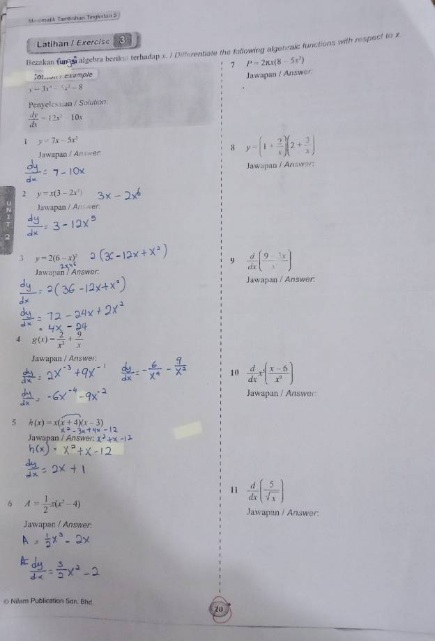 Moomatik Tamhahan Tingiatan S 
Latihan / Exercise 3 
Bezakan fun e algehra berikui terhadap x. / Differentiate the following algebraic functions with respect to x
7 P=2π x(8-5x^2)
Cotion éxample 
Jawapan / Answer:
y=3x^4-4x^2-8
Penyelessian / Solution
 dy/dx =12x^2-10x
1 y=7x-5x^2
Jawapan / Answer 
8 y=(1+ 2/x )(2+ 3/x )
Jawapan / Answar: 
2 y=x(3-2x^3) 31 
Jawapan /Answer 
3 y=2(6-x)^2
9  d/dx ( 9/3 frac 3x)
Jawapan / Answer: 
Jawapan / Answer: 
4 g(x)= 2/x^3 + 9/x 
Jawapan / Answer: 
10  d/dx x^2( (x-6)/x^9 )
Jawapan / Answer: 
5 h(x)=x(x+4)(x-3)
Jawapan / Answer: 
11  d/dx ( 5/sqrt(x) )
6 A= 1/2 x(x^2-4)
Jawapan / Answer. 
Jawapac / Answer: 
o Nilam Publication Sơn. Bhd 
20