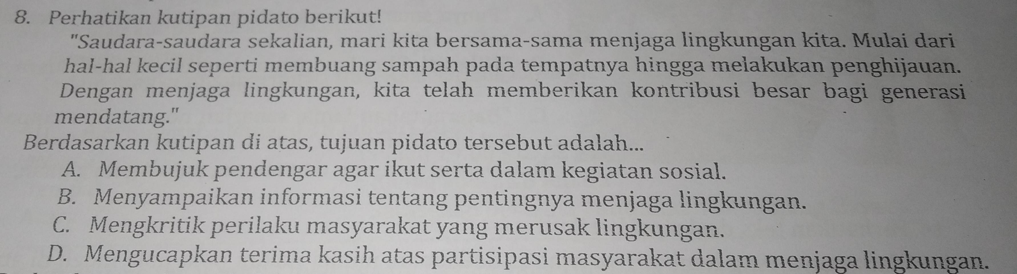 Perhatikan kutipan pidato berikut!
"Saudara-saudara sekalian, mari kita bersama-sama menjaga lingkungan kita. Mulai dari
hal-hal kecil seperti membuang sampah pada tempatnya hingga melakukan penghijauan.
Dengan menjaga lingkungan, kita telah memberikan kontribusi besar bagi generasi
mendatang."
Berdasarkan kutipan di atas, tujuan pidato tersebut adalah...
A. Membujuk pendengar agar ikut serta dalam kegiatan sosial.
B. Menyampaikan informasi tentang pentingnya menjaga lingkungan.
C. Mengkritik perilaku masyarakat yang merusak lingkungan.
D. Mengucapkan terima kasih atas partisipasi masyarakat dalam menjaga lingkungan.