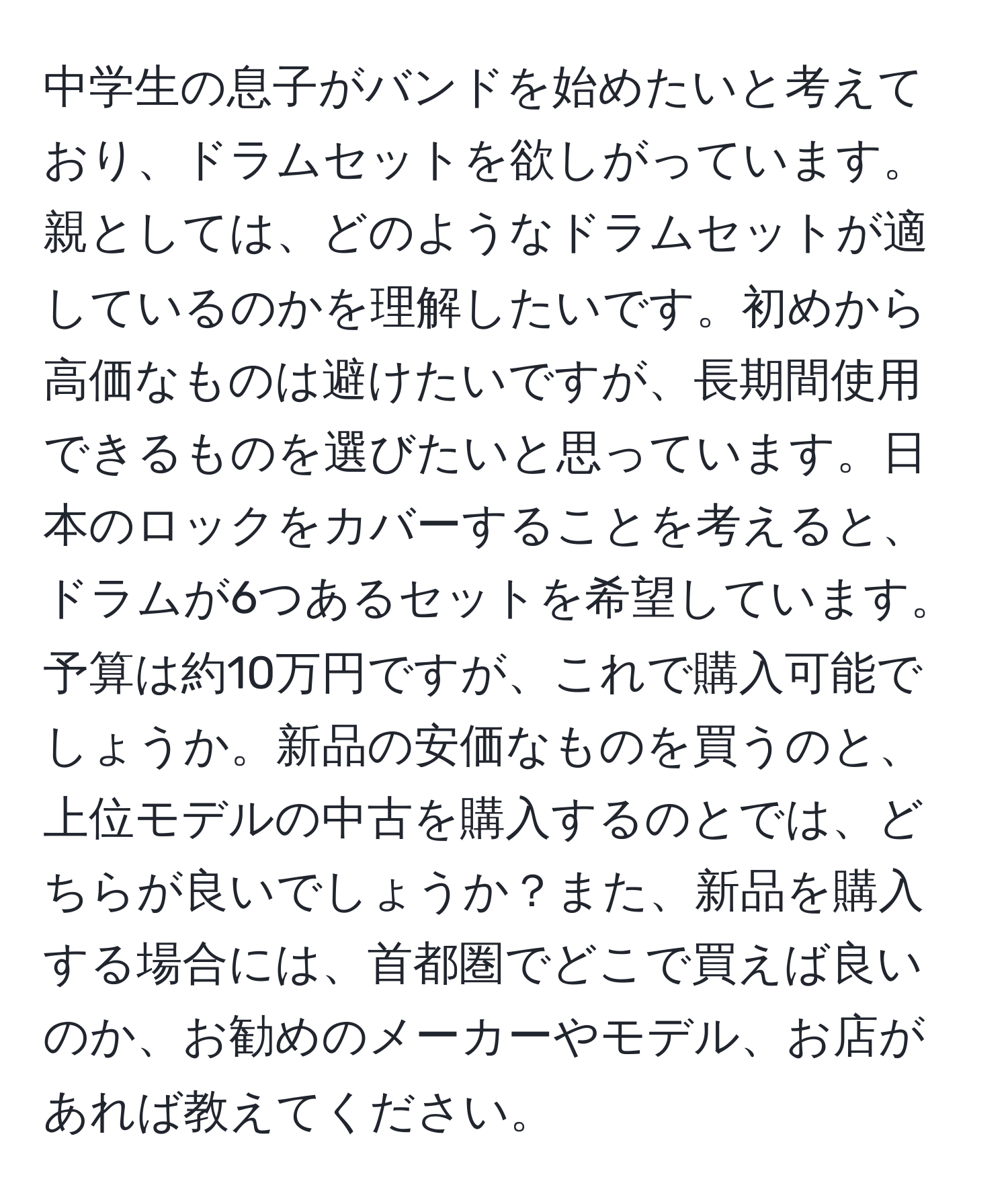 中学生の息子がバンドを始めたいと考えており、ドラムセットを欲しがっています。親としては、どのようなドラムセットが適しているのかを理解したいです。初めから高価なものは避けたいですが、長期間使用できるものを選びたいと思っています。日本のロックをカバーすることを考えると、ドラムが6つあるセットを希望しています。予算は約10万円ですが、これで購入可能でしょうか。新品の安価なものを買うのと、上位モデルの中古を購入するのとでは、どちらが良いでしょうか？また、新品を購入する場合には、首都圏でどこで買えば良いのか、お勧めのメーカーやモデル、お店があれば教えてください。