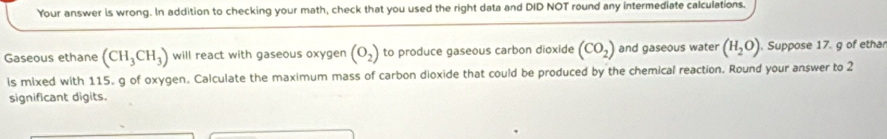 Your answer is wrong. In addition to checking your math, check that you used the right data and DID NOT round any intermediate calculations. 
Gaseous ethane (CH_3CH_3) will react with gaseous oxygen (O_2) to produce gaseous carbon dioxide (CO_2) and gaseous water (H_2O). Suppose 17. g of ethar 
is mixed with 115. g of oxygen. Calculate the maximum mass of carbon dioxide that could be produced by the chemical reaction. Round your answer to 2
significant digits.