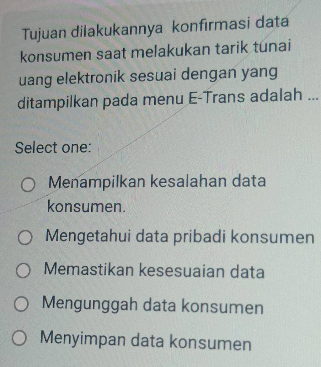 Tujuan dilakukannya konfırmasi data
konsumen saat melakukan tarik tunai
uang elektronik sesuai dengan yang
ditampilkan pada menu E-Trans adalah ...
Select one:
Menampilkan kesalahan data
konsumen.
Mengetahui data pribadi konsumen
Memastikan kesesuaian data
Mengunggah data konsumen
Menyimpan data konsumen