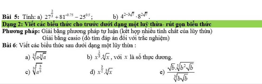 Tính: a) 27^(frac 2)3+81^(-0.75)-25^(0.5); b) 4^(2-3sqrt(7))· 8^(2sqrt(7)). 
Dạng 2: Viết các biểu thức cho trước dưới dạng một luỹ thừa- rút gọn biểu thức 
Phương pháp: Giải băng phương pháp tự luận (kết hợp nhiều tính chất của lũy thừa) 
Giải băng casio (dò tìm đáp án đồi với trăc nghiệm) 
Bài 6: Viết các biểu thức sau dưới dạng một lũy thừa : 
b) 
a) sqrt[5](asqrt [3]a) x^(frac 1)3· sqrt[4](x) , với x là số thực dương. 
c) sqrt[3](a^(frac 3)5) x^(frac 3)2· sqrt[5](x)
d) 
e) frac sqrt(b).sqrt[5](b^2sqrt b)sqrt[3](bsqrt b)