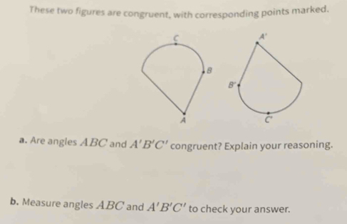 These two figures are congruent, with corresponding points marked.
a. Are angles ABC and A'B'C' congruent? Explain your reasoning.
b. Measure angles ABC and A'B'C' to check your answer.