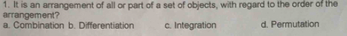 It is an arrangement of all or part of a set of objects, with regard to the order of the
arrangement?
a. Combination b. Differentiation c. Integration d. Permutation