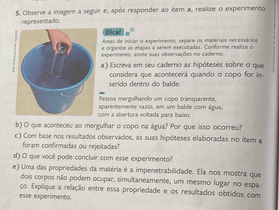 Observe a imagem a seguir e, após responder ao item a, realize o experimento 
representado. 
Dica! 
e organize as etapas a serem executadas. Conforme realiza o 1 
Antes de iniciar o experimento, separe os materiais necessários 
experimento, anote suas observações no caderno. 
a) Escreva em seu caderno as hipóteses sobre o que 
considera que acontecerá quando o copo for in- 
serido dentro do balde. 
Pessoa mergulhando um copo transparente, 
aparentemente vazio, em um balde com água, 
com a abertura voltada para baixo. 
b) O que aconteceu ao mergulhar o copo na água? Por que isso ocorreu? 
c) Com base nos resultados observados, as suas hipóteses elaboradas no item a 
foram confirmadas ou rejeitadas? 
d) O que você pode concluir com esse experimento? 
e) Uma das propriedades da matéria é a impenetrabilidade. Ela nos mostra que 
dois corpos não podem ocupar, simultaneamente, um mesmo lugar no espa- 
ço. Explique a relação entre essa propriedade e os resultados obtidos com 
esse experimento.