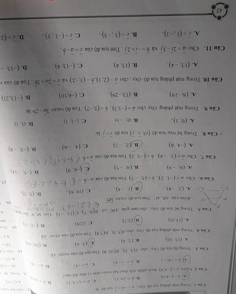 Cầu 1. Trong mật phẳng tọa độ Oxy , vector a=-4vector i+vector j toa dộ là
2. Cho hai vecto
A vector a=(-4;0). B. d=(4;1). C. d=(-4;1). D. A. (7;19).
Câu 2. Vecto vector a=(-4;0) được phân tích theo hai vectơ đơn vị như thế não? d=(6,6)
13. Trong hệ t
hat a=-4hat i+hat j. B. vector a=-vector i+4∈tlimits . C. vector a=-4vector j, D. vector a=-sqrt(1). overline AE=3overline AI
A. (3;-
Câu 3. Trong hhat c toa độ Oxy, cho A(5;2),B(10;8) Tim tọa độ của vecto vector AB. 14. Cho 3 d
A. (15;10). B. (2;4). C (5;6). D. (50,16). vector MA+
Câu 4. Trong mặt phẳng tọa độ Oxy cho A(5;3),B(7;8) Tim tọa độ của vécto overline AB
A. -
D.
C. (2;6). (-2;-5). 15. Tro
A. (15;10). B. (2;5). tâm
Câu 5. Trong hệ tọa độ Oxy, cho tam giác ABC có B(9;7),C(11;-1) Gọi M  N lần lượt A
điểm của AB, AC. Tìm tọa độ vectơ vector MN.
16.
A. (2;-8). B. (1;-4). C. (10;6). D. (5;3).
Câu 6. Cho vector a=(-1;2),vector b=(5;-7) Tìm tọa độ của a- 17 .
A. (6;-9) B. (4;-5) C. ()-6;9) D. (-5;-14).
Câu 7. Cho vector a=(3;-4),vector b=(-1;2) Tìm tọa độ của vector a+vector b.
A. (-4;6) B. (2;-2) C. (4;-6) D. (-3;-8)
Câu 8. Trong hệ trục tọa độ (O;vector i;vector j) tọa độ vector i+vector j là:
A. (0;1). B. (1;-1) C. (-1;1)
D. (1;1)
Câu 9. Trong mặt phẳng Oxy cho vector a=(-1;3),vector b=(5;-7) Tọa độ vectơ 3vector a-2vector b là:
A. (6;-19). B. (13;-29). C. (-6;10). D. (-13;23)
Câu 10. Trong mặt phẳng tọa độ Oxy, cho vector a=(2;1),vector b=(3;-2) và vector c=2vector a+3vector b Tọa độ của v
A. (13;-4). B. (13;4). C. (-13;4). D. (-13;-
Câu 11. Cho vector a=2vector i-3vector j và vector b=-vector i+2vector j. Tìm tọa độ của vector c=vector a-vector b.
A. vector c=(1;-1). B. vector c=(3;-5). C. vector c=(-3;5). D. overline c=(2
42