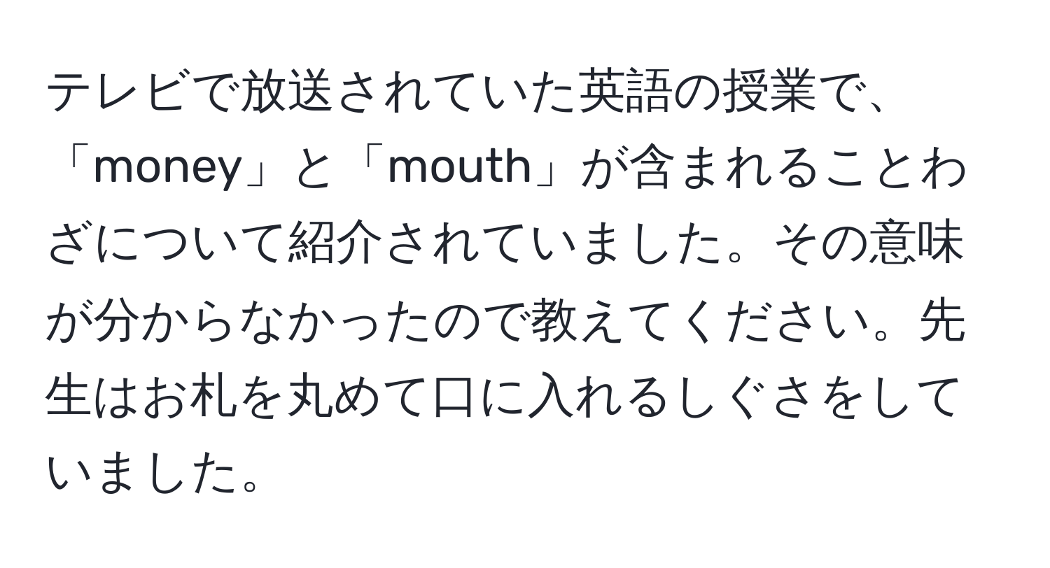 テレビで放送されていた英語の授業で、「money」と「mouth」が含まれることわざについて紹介されていました。その意味が分からなかったので教えてください。先生はお札を丸めて口に入れるしぐさをしていました。