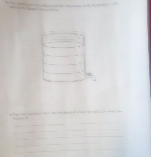 Une calobol pencils to sketch and label the position of the liquid layers in the 
tatk on the diagram shown below. 
5. New that you know where the red chemical is inside the tank, how would you 
remove it? 
_ 
_ 
_ 
_ 
_