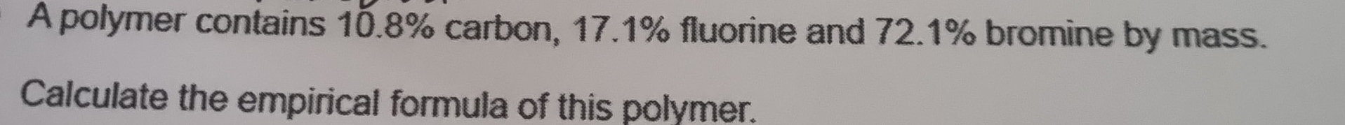 A polymer contains 10.8% carbon, 17.1% fluorine and 72.1% bromine by mass. 
Calculate the empirical formula of this polymer.