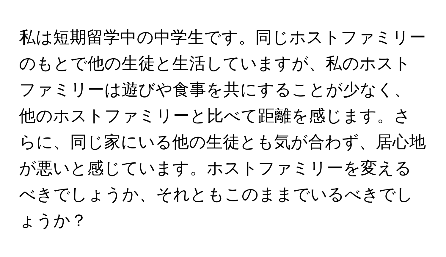 私は短期留学中の中学生です。同じホストファミリーのもとで他の生徒と生活していますが、私のホストファミリーは遊びや食事を共にすることが少なく、他のホストファミリーと比べて距離を感じます。さらに、同じ家にいる他の生徒とも気が合わず、居心地が悪いと感じています。ホストファミリーを変えるべきでしょうか、それともこのままでいるべきでしょうか？