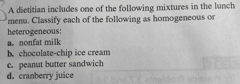 A dietitian includes one of the following mixtures in the lunch 
menu. Classify each of the following as homogeneous or 
heterogeneous: 
a. nonfat milk 
b. chocolate-chip ice cream 
c. peanut butter sandwich 
d. cranberry juice