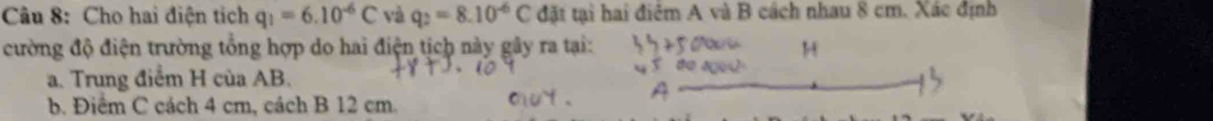 Cho hai điện tích q_1=6.10^(-6)C và q_2=8.10^(-6)C đặt tại hai điểm A và B cách nhau 8 cm. Xác định 
cường độ điện trường tổng hợp do hai điện tịch này gây ra tại: 
a. Trung điểm H của AB. 
b. Điểm C cách 4 cm, cách B 12 cm.