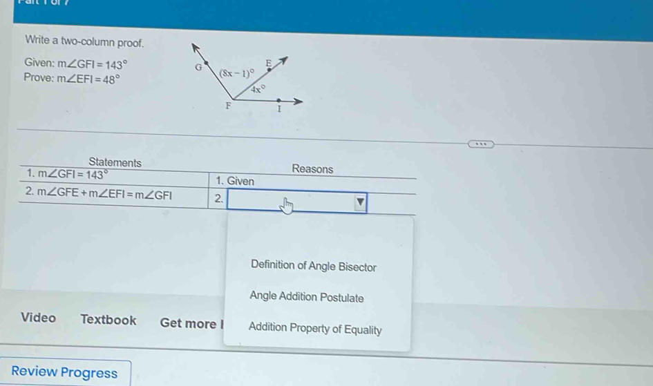 Write a two-column proof.
Given: m∠ GFI=143°
Prove: m∠ EFI=48°
Statements Reasons
1. m∠ GFI=143° 1. Given
2. m∠ GFE+m∠ EFI=m∠ GFI 2.
Definition of Angle Bisector
Angle Addition Postulate
Video Textbook Get more I Addition Property of Equality
Review Progress