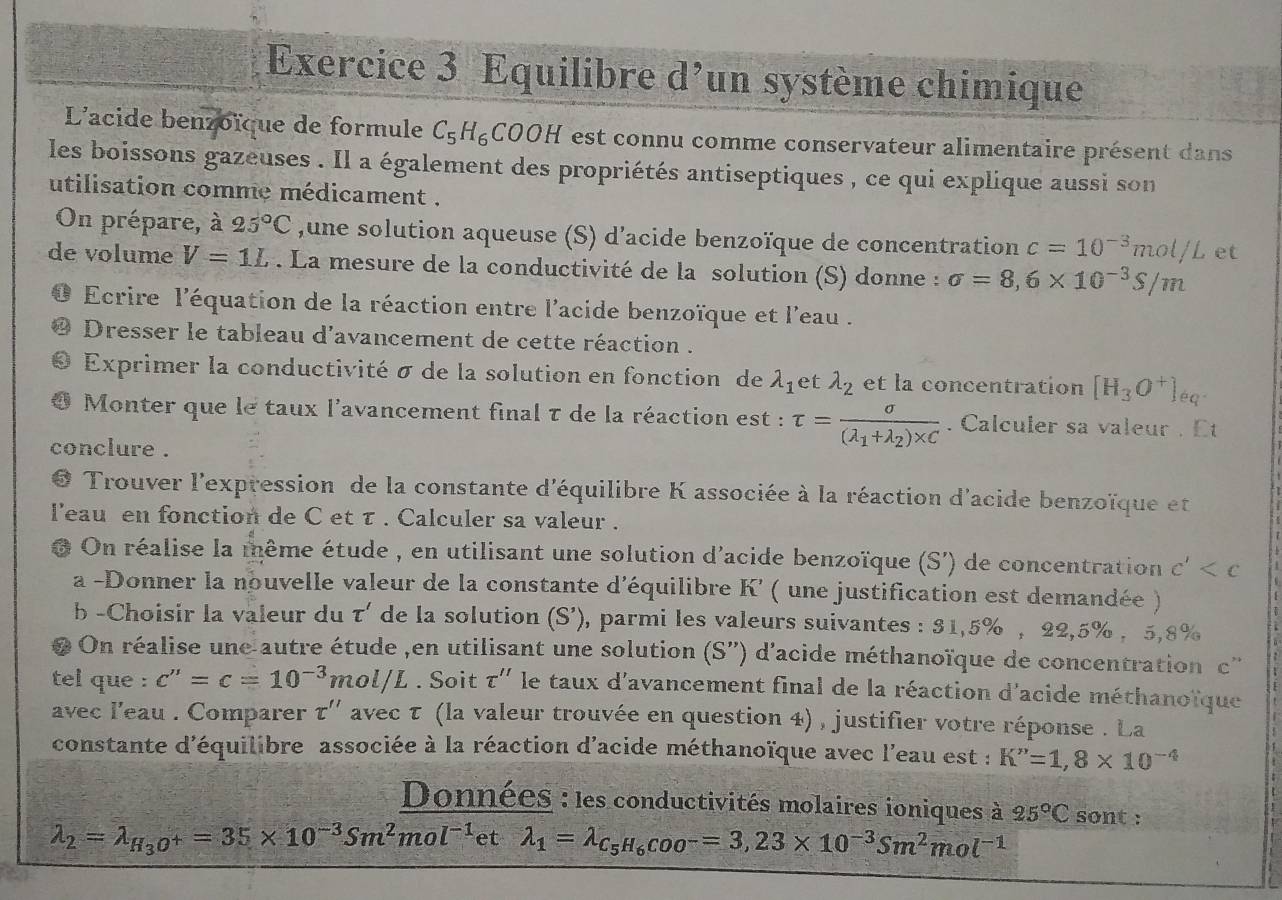 Equilibre d’un système chimique
L'acide benzoïque de formule C_5H_6COOH est connu comme conservateur alimentaire présent dans
les boissons gazeuses . Il a également des propriétés antiseptiques , ce qui explique aussi son
utilisation comme médicament .
On prépare, à 25°C ,une solution aqueuse (S) d’acide benzoïque de concentration c=10^(-3)mol/L et
de volume V=1L. La mesure de la conductivité de la solution (S) donne : sigma =8,6* 10^(-3)S/m
Ecrire l'équation de la réaction entre l'acide benzoïque et l'eau .
Dresser le tableau d'avancement de cette réaction .
Exprimer la conductivité σ de la solution en fonction de lambda _1 et lambda _2 et la concentration [H_3O^+]_eq.
Monter que le taux l'avancement final τ de la réaction est : tau =frac sigma (lambda _1+lambda _2)* C. Calculer sa valeur . Et
conclure .
Trouver l'expression de la constante d'équilibre K associée à la réaction d'acide benzoïque et
l'eau en fonction de C et τ . Calculer sa valeur .
6 On réalise la même étude , en utilisant une solution d'acide benzoïque (S') de concentration c'
a -Donner la nouvelle valeur de la constante d'équilibre K' ( une justification est demandée )
b -Choisir la valeur du tau ' de la solution (S’), parmi les valeurs suivantes : 31,5% , 22,5% , 5,8%
# On réalise une autre étude ,en utilisant une solution (S'') d'acide méthanoïque de concentration c''
tel que : c''=c=10^(-3)mol/L. Soit tau '' le taux d'avancement final de la réaction d'acide méthanoïque
avec l'eau . Comparer τ'' avec τ (la valeur trouvée en question 4) , justifier votre réponse . La
constante d'équilibre associée à la réaction d'acide méthanoïque avec l'eau est : K''=1,8* 10^(-4)
Données : les conductivités molaires ioniques à 25°C sont :
lambda _2=lambda _H_3O^+=35* 10^(-3)Sm^2mol^(-1) et lambda _1=lambda _C_5H_6COO^-=3,23* 10^(-3)Sm^2mol^(-1)