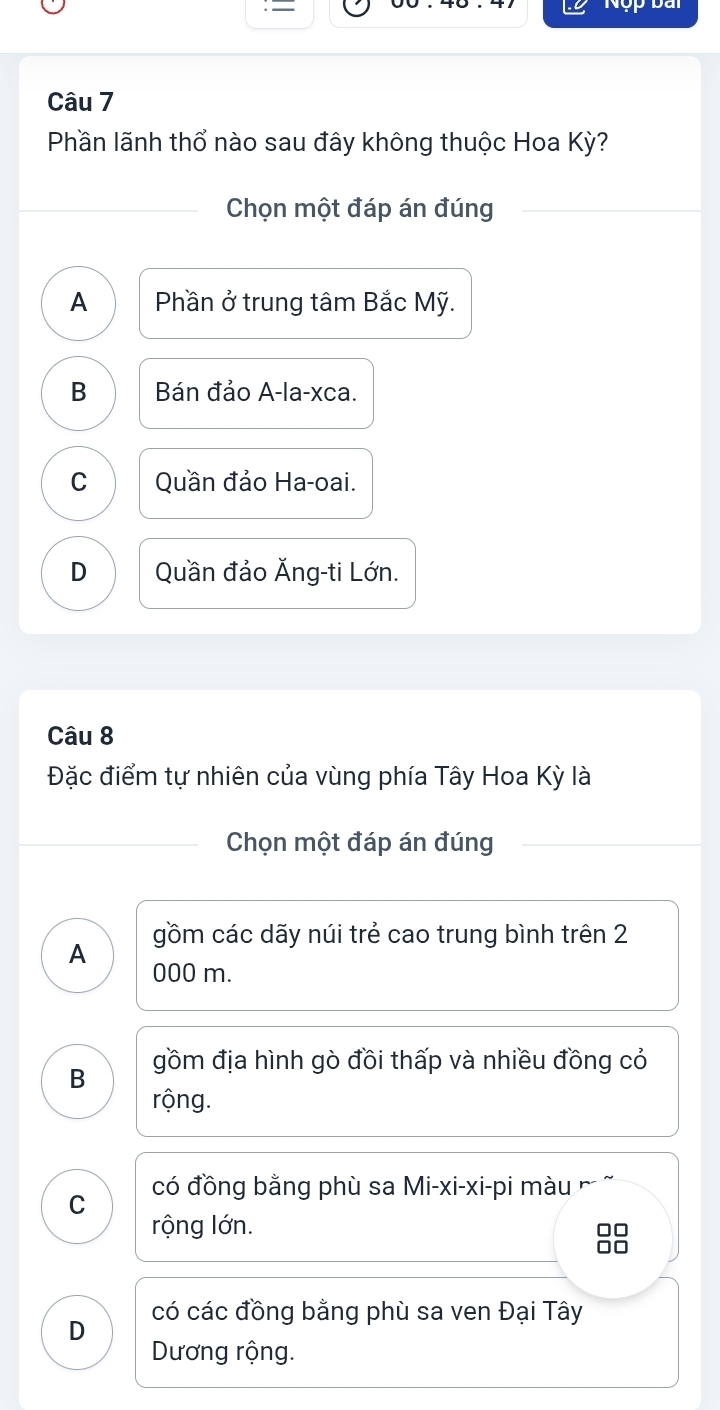 — Nộp bài
Câu 7
Phần lãnh thổ nào sau đây không thuộc Hoa Kỳ?
Chọn một đáp án đúng
A Phần ở trung tâm Bắc Mỹ.
B Bán đảo A-la-xca.
C Quần đảo Ha-oai.
D Quần đảo Ăng-ti Lớn.
Câu 8
Đặc điểm tự nhiên của vùng phía Tây Hoa Kỳ là
Chọn một đáp án đúng
gồm các dãy núi trẻ cao trung bình trên 2
A 000 m.
B gồm địa hình gò đồi thấp và nhiều đồng cỏ
rộng.
C có đồng bằng phù sa Mi-xi-xi-pi màu
rộng lớn.
D có các đồng bằng phù sa ven Đại Tây
Dương rộng.