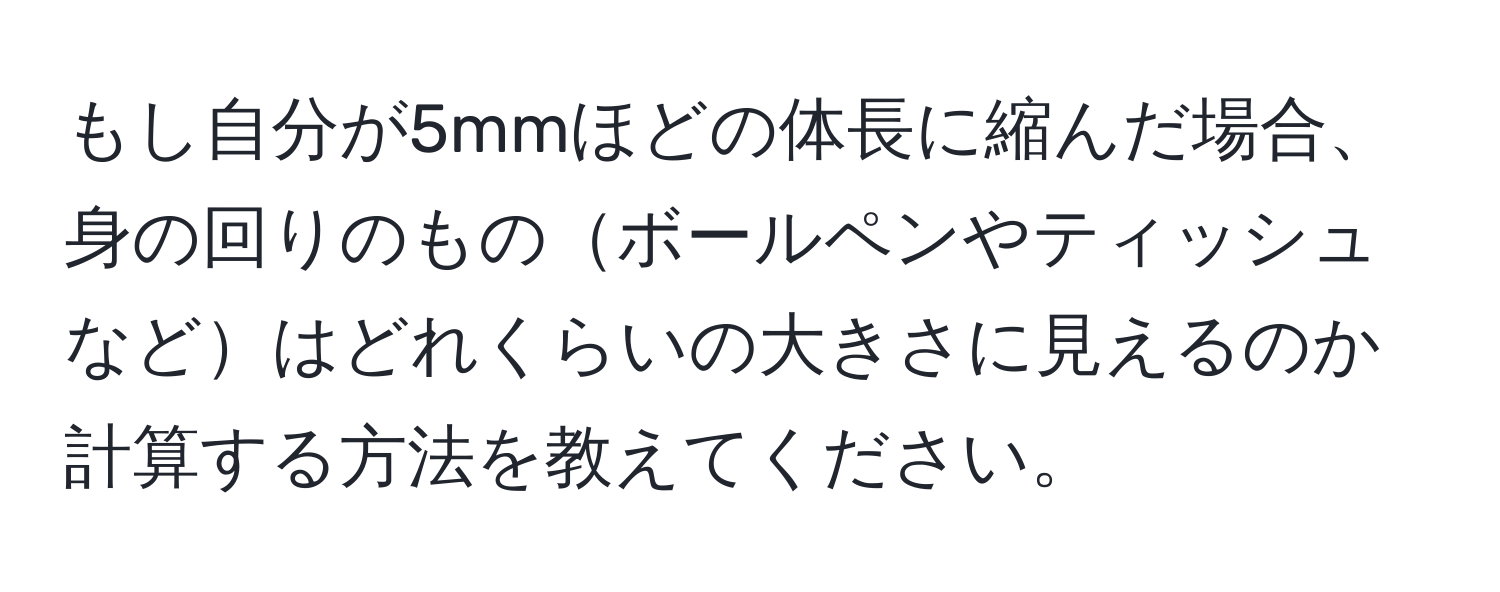 もし自分が5mmほどの体長に縮んだ場合、身の回りのものボールペンやティッシュなどはどれくらいの大きさに見えるのか計算する方法を教えてください。