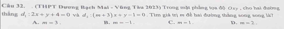 Cầu 32. . (THPT Dương Bạch Mai - Vũng Tàu 2023) Trong mặt phẳng tọa độ Oxy , cho hai đường
thẳng d_1:2x+y+4=0 và d_2:(m+3)x+y-1=0 , Tìm giá trị m đề hai đường thẳng song song là?
A. m=3. B. m=-1. C. m=1. D. m=2.