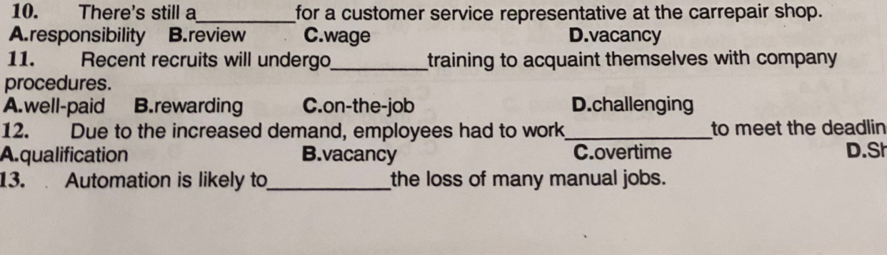 There's still a_ for a customer service representative at the carrepair shop.
A. responsibility B.review C.wage D.vacancy
11. Recent recruits will undergo_ training to acquaint themselves with company 
procedures.
A.well-paid B.rewarding C.on-the-job D.challenging
12. Due to the increased demand, employees had to work _to meet the deadlin
A.qualification B.vacancy C.overtime D.Sh
13. Automation is likely to_ the loss of many manual jobs.