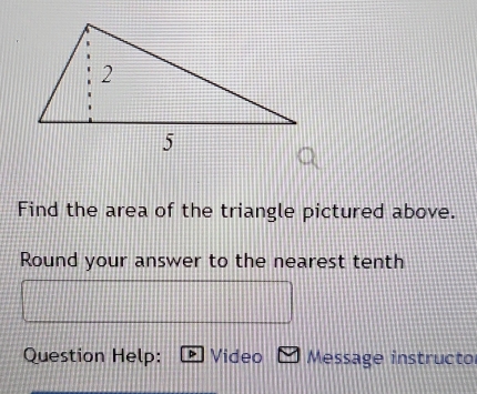 Find the area of the triangle pictured above. 
Round your answer to the nearest tenth 
Question Help: Video Message instructo