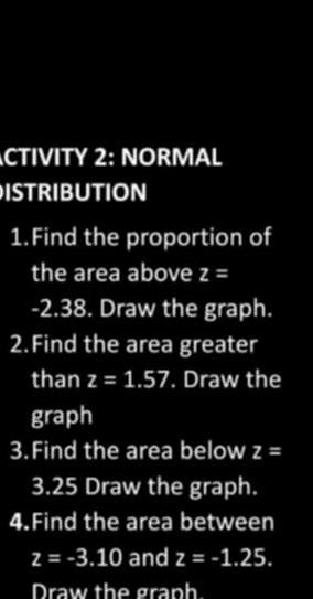 CTIVITY 2: NORMAL 
ISTRIBUTION 
1.Find the proportion of 
the area above z=
-2.38. Draw the graph. 
2.Find the area greater 
than z=1.57. Draw the 
graph 
3.Find the area below z=
3.25 Draw the graph. 
4.Find the area between
z=-3.10 and z=-1.25. 
Draw the graph.