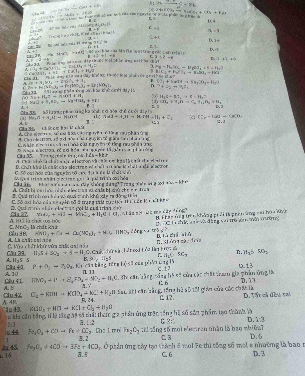 aO+CO_2 (b) CH_4xrightarrow RC+2H_2
Cân 25. (a) CaC O,
có phân ứng có kèm theo sự thay đổi số oxi hoá của các nguyên tử ở các phần ứng trên là 2NaHCO_3xrightarrow t^2Na_2CO_3+CO_2+H_2O
(c) 2Al(OH)。 _2to Al_2O_3+3H_2O
(d)
B. 2 C. 3 D, 4
A : C
Cầu 26. Số oxi hóa của Al trong Al_2O_3la
B.+6
Câu 2Z Trong hợp chất, Kcdsdelta o xi hóa là +2
D,+3
C.
B. +1 +3 D.1+
1+2
Câu 28, Số oxi hóa của N trong NH_4^(+ là
B.+1 C. 3- D, -3
L+3
Câu 29, Mn MnCl_2) MnO_4^((2-),S ố oxi hóa của Mn lần lượt trong các chất trên là
3.+2+1+6
C. 0+2+6
A 0+2+8
C 1u30. Phản ứng nào sau đây thuộc loại phản ứng oxi hóa khử? D. -2+2+8
A. CO_2)+Ca(OH)_2to CaCO_3+H_2O
B.
C. Cu(OH)_2+HClto CuCl_2+H_2O
D. Mg+H_2SO_4to MgSO_4+S+H_2O
Cầu 31.  Phản ứng nào sau đầy không thuộc loại phản ứng oxi hóa khử? BaCl_2+H_2SO_4to BaSO_4+HCl
A. Zn+H_2SO_4to ZnSO_4+H_2
B.
C. Zn+Fe(NO_3)_3to Fe(NO_3)_2+Zn(NO_3)_2 CO_2+NaOHto Na_2CO_3+H_2O
D.
C u32,5 lố lượng phản ứng oxi hóa khử dưới đây là P+O_2to P_2O_5
(a) Na+H_2Oto NaOH+H_2 (b) H_2S+SO_2to S+H_2O
(c) NaCl+H_2SO_4to NaHSO_4+HCl (d) CO_2+H_2Oto C_6H_12O_6+O_2
A. 4 B. 1 C. 2 D. 3
Câu 33, Số lượng phản ứng ko phải oxi hóa khủ dưới đây là
(a) Na_2O+H_2Oto NaOH (b) NaCl+H_2Oto NaOH+H_2+Cl_2 (c) CO_2+CaOto CaCO_3
B. 1
A. 0 C. 2
Câu 34, Chất oxi hóa là chất D. 3
A. Cho electron, số oxi hóa của nguyên tố tăng sau phản ứng
B. Cho electron, số oxi hóa của nguyên tố giảm sau phản ứng
C. Nhận electron, số oxi hóa của nguyên tố tăng sau phản ứng
D. Nhận electron, số oxi hóa của nguyên tố giảm sau phản ứng
Câu 35. Trong phản ứng oxi hóa - khử
A. Chất khử là chất nhận electron và chất oxi hóa là chất cho electron
B. Chất khử là chất cho electron và chất oxi hóa là chất nhận electron
C. Số oxi hóa của nguyên tố cực đại luôn là chất khử
D. Quá trình nhận electron gọi là quá trình oxi hóa
Câu 36, Phát biểu nào sau đây không đúng? Trong phản ứng oxi hóa - khử
A. Chất bị oxi hóa nhận electron và chất bị khử cho electron
B. Quá trình oxi hóa và quá trình khử xảy ra đồng thời
C. Số oxi hóa của nguyên tố ở trạng thái cực tiểu thì luôn là chất khử
D. Quá trình nhận electron gọi là quá trình khử
Câu 37. MnO_2+HClto MnCl_2+H_2O+Cl_2. Nhận xét nào sau đây đúng?
A HCl là chất oxi hóa
B. Phản ứng trên không phải là phản ứng oxi hóa khử
C. MnO_2 là chất khử D. HCl là chất khử và đóng vai trò làm môi trường
Câu 38, HNO_3+Cuto Cu(NO_3)_2+NO_2.HNO_3 đóng vai trò gì?
B. Là chất khử
A Là chất oxi hóa
C. Vừa chất khử vừa chất oxi hóa D. Không xác định
Câu 39, H_2S+SO_2to S+H_2O 0. Chất khử và chất oxi hóa lần lượt là
C. H_2OSO_2
D. H_2SSO_2
A H_2S S B. SO_2H_2S
Câu 40, P+O_2to P_2O_5. Khi cân bằng, tổng hệ số của phản ứng là
A. 10 B. 11 C. 12 D. 13
Câu 41. HNO_3+Pto H_3PO_4+NO_2+H_2O D. Khi cân bằng, tổng hệ số của các chất tham gia phản ứng là
A. 8 B. 7 C.6 D. 13
Câu 42, Cl_2+KOHto KClO_4+KCl+H_2O. Sau khí cân bằng, tổng hệ số tối giản của các chất là
A. 48. B. 24. D. Tất cả dều sai
C.12.
Câu 43. KClO_3+HClto KCl+Cl_2+H_2O
C u khi cân bằng, tỉ lệ tổng hệ số chất tham gia phản ứng trên tổng hệ số sản phẩm tạo thành là
1:1
B. 1:2 C. 2:1 D. 1:3
u 44, Fe_2O_3+COto Fe+CO_2. Cho 1 mol Fe_2O_3 thì tống số mol electron nhận là bao nhiêu?
1 B. 2 C. 3 D. 6
âu 45. Fe_3O_4+4COto 3Fe+4CO_2. Ở phản ứng này tạo thành 6 mol Fe thì tổng số mol e nhường là bao n
16 B. 8 C. 6 D. 3