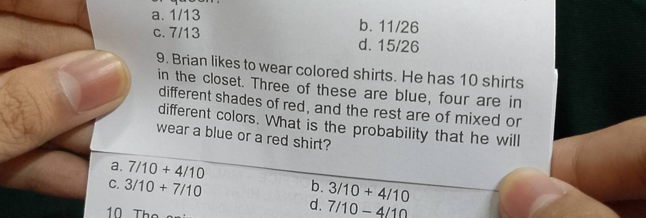 a. 1/13 b. 11/26
c. 7/13 d. 15/26
9. Brian likes to wear colored shirts. He has 10 shirts
in the closet. Three of these are blue, four are in
different shades of red, and the rest are of mixed or
different colors. What is the probability that he will
wear a blue or a red shirt?
a. 7/10+4/10
C. 3/10+7/10 b. 3/10+4/10
10 The
d. 7/10-4/10