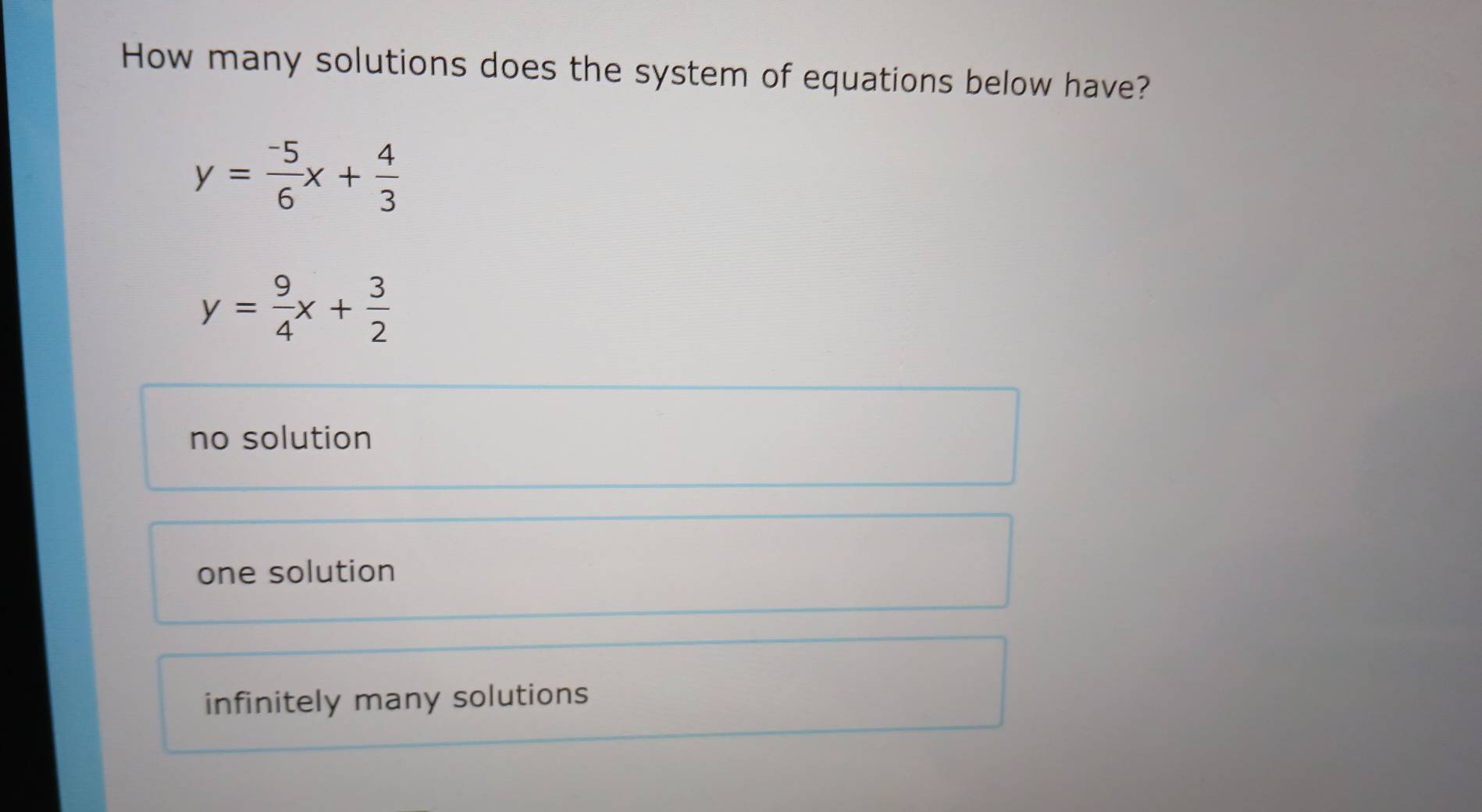 How many solutions does the system of equations below have?
y= (-5)/6 x+ 4/3 
y= 9/4 x+ 3/2 
no solution
one solution
infinitely many solutions