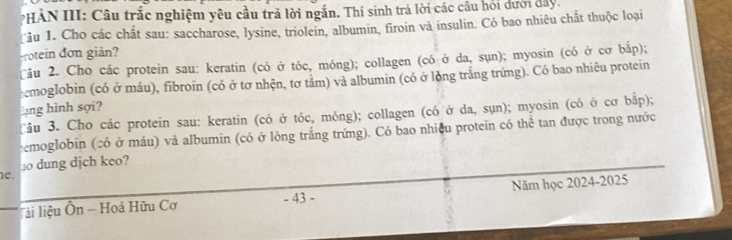 PHẢN III: Câu trắc nghiệm yêu cầu trả lời ngắn. Thí sinh trả lời các câu hỏi dưới đây. 
Tâu 1. Cho các chất sau: saccharose, lysine, triolein, albumin, firoin và insulin. Có bao nhiêu chất thuộc loại 
crotein đơn giản? 
Câu 2. Cho các protein sau: keratin (có ở tóc, móng); collagen (có ở da, sụn); myosin (có ở cơ bắp); 
remoglobin (có ở máu), fibroin (có ở tơ nhện, tơ tảm) và albumin (có ở lòng trắng trứng). Có bao nhiêu protein 
lang hình sợi? 
Tâu 3. Cho các protein sau: keratin (có ở tóc, móng); collagen (có ở da, sụn); myosin (có ở cơ bắp); 
cemoglobin (có ở máu) và albumin (có ở lòng trắng trứng). Có bao nhiều protein có thể tan được trong nước 
e. ⊥0 dung djch keo? 
lài liệu Ôn - Hoá Hữu Cơ - 43 - Năm học 2024-2025