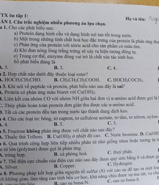 TX ôn tập 1:  Họ và tên:
TÀN I. Câu trắc nghiệm nhiều phương án lựa chọn.
u 1. Cho các phát biểu sau:
a) Protein dạng hình cầu và dạng hình sợi tan tốt trong nước.
b) Một trong những tính chất hoá học đặc trưng của protein là phản ứng thu
c) Phản ứng của protein với nitric acid cho sản phầm có màu tím.
d) Khi đun nóng lòng trắng trứng sẽ xảy ra hiện tượng đông tụ.
e) Trong cơ thể, enzyme đóng vai trò là chất xúc tác sinh học.
Số phát biểu đúng là
A. 5. B. 3. C. 4.
1 2. Hợp chất nào dưới đây thuộc loại ester?
HOCH_2CH_2CHO. B. CH_3CH_2CH_2COOH. C. HOCH_2COCH_3.
n 3. Khi nói về peptide và protein, phát biểu nào sau đây là sai?
A. Protein có phản ứng màu biuret với Cu(OH) 2.
B. Liên kết của nhóm CO với nhóm NH giữa hai đơn vị α-amino acid được gọi là l
C. Thủy phân hoàn toàn protein đơn giản thu được các α-amino acid.
D. Tất cả các protein đều tan trong nước tạo thành dung dịch keo.
u 4. Cho các loại tơ: bông, tơ capron, tơ cellulose acetate, tơ tằm, tơ nitron, nylon-. 4. B. 5. C. 3.
1 5. Fructose không phản ứng được với chất nào sau đây?
A. Thuốc thử Tollens. B. Cu(C OH)2 ở nhiệt độ cao. C. Nước bromine. D. Cu(OH
u 6. Quá trình cộng hợp liên tiếp nhiều phân tử nhỏ giống nhau hoặc tương tự n
in từ lớn (polymer) được gọi là phản ứng
A. trùng hợp. B. xà phòng hoá. C. thuỷ phân.
u 7. Thể điện cực chuẩn của điện cực nào sau đây được quy ước bằng 0 và được gọ
A. Silver. B. Copper. C. Hydrogen.   
Ấu 8. Phương pháp kết hợp giữa nguyên tố sulfur (S) với cao su đề tạo ra một loại
ch không gian, làm tăng cao tính bền cơ học, khả năng chịu được sự ma sát, va cha
B. cao su buna-N. C. cao su buna-S. |