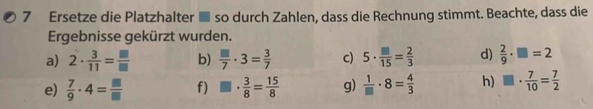 Ersetze die Platzhalter ■ so durch Zahlen, dass die Rechnung stimmt. Beachte, dass die 
Ergebnisse gekürzt wurden. 
a) 2·  3/11 = □ /□   b)  □ /7 · 3= 3/7  c) 5·  □ /15 = 2/3  d)  2/9 · □ =2
e)  7/9 · 4= □ /□   f) □ ·  3/8 = 15/8  g)  1/□  · 8= 4/3  h) □ ·  7/10 = 7/2 