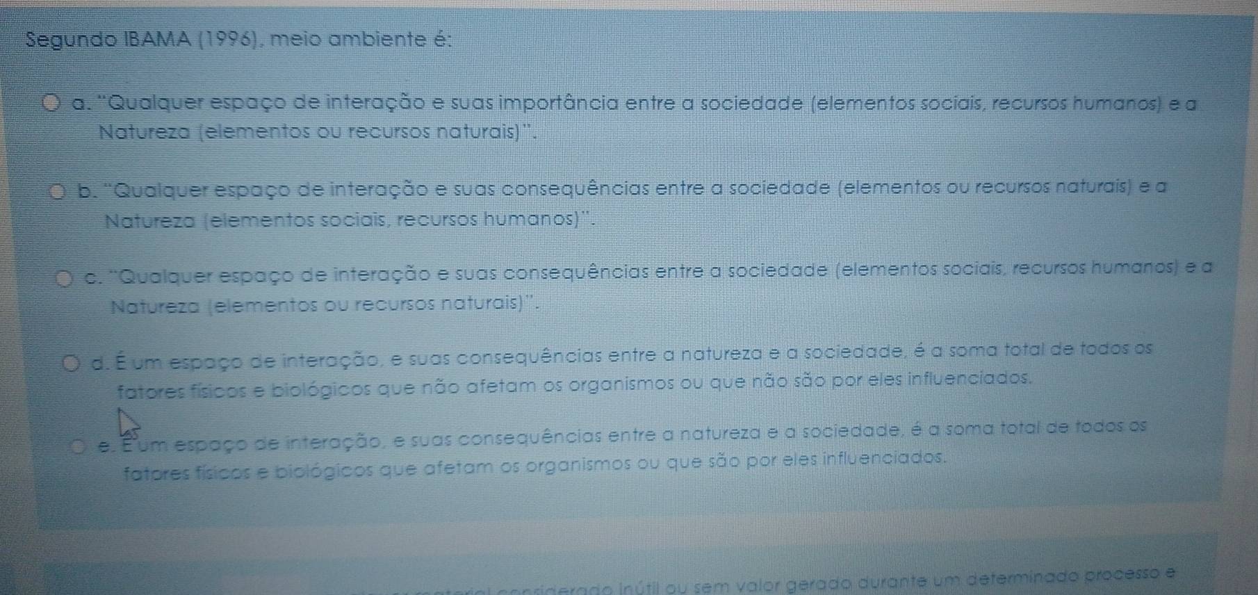 Segundo IBAMA (1996), meio ambiente é:
a. ''Qualquer espaço de interação e suas importância entre a sociedade (elementos socíais, recursos humanos) e a
Natureza (elementos ou recursos naturais)''
b. 'Qualquer espaço de interação e suas consequências entre a sociedade (elementos ou recursos naturais) e a
Natureza (elementos sociais, recursos humanos)''.
c. ''Qualquer espaço de interação e suas consequências entre a sociedade (elementos sociais, recursos humanos) e a
Natureza (elementos ou recursos naturais)''.
d. É um espaço de interação, e suas consequências entre a natureza e a sociedade, é a soma total de todos os
fatores físicos e biológicos que não afetam os organismos ou que não são por eles influenciados.
e. Éum espaço de interação, e suas consequências entre a natureza e a sociedade, é a soma total de todos os
fatores físicos e biológicos que afetam os organismos ou que são por eles influenciados.
erado inútil ou sem valor gerado durante um deferminado processo e