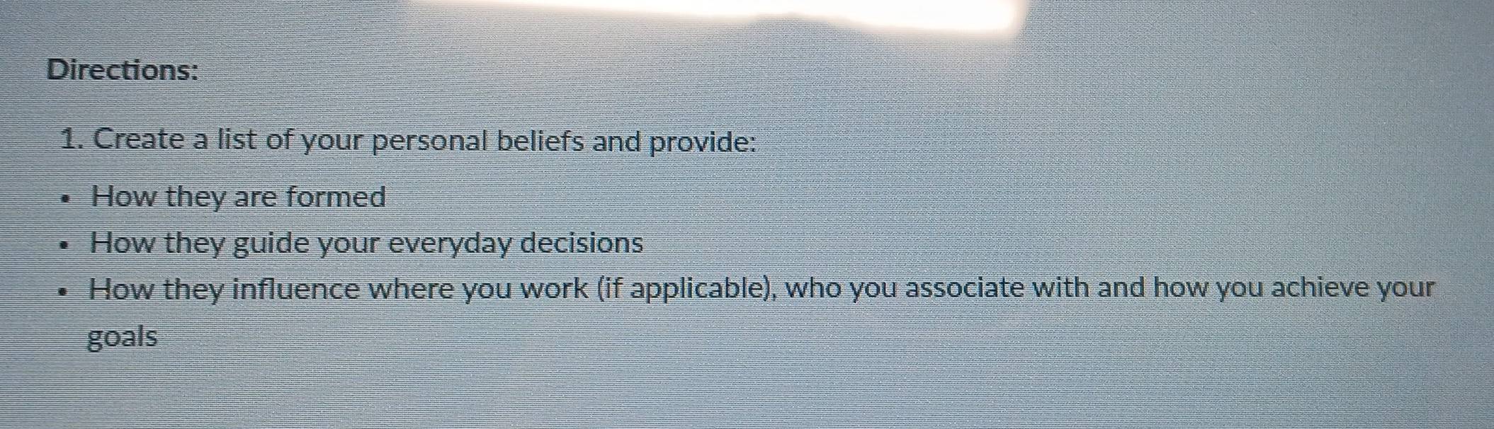 Directions: 
1. Create a list of your personal beliefs and provide: 
How they are formed 
How they guide your everyday decisions 
How they influence where you work (if applicable), who you associate with and how you achieve your 
goals