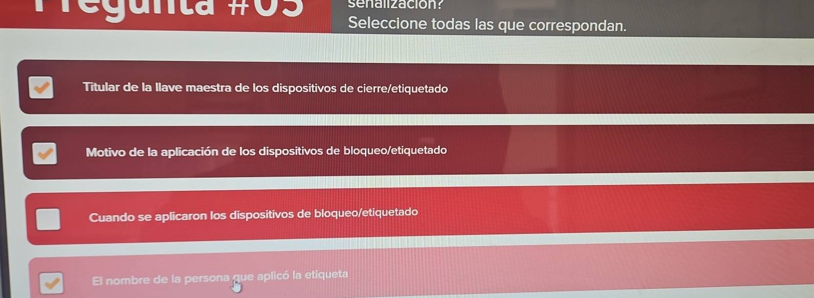 Pregunta # J 
senalización? 
Seleccione todas las que correspondan. 
Titular de la llave maestra de los dispositivos de cierre/etiquetado 
Motivo de la aplicación de los dispositivos de bloqueo/etiquetado 
Cuando se aplicaron los dispositivos de bloqueo/etiquetado 
El nombre de la persona que aplicó la etiqueta