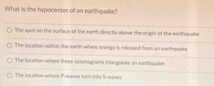 What is the hypocenter of an earthquake?
The spot on the surface of the earth directly above the origin of the earthquake
The location within the earth where energy is released from an earthquake
The location where three seismograms triangulate an earthquake
The location where P -waves turn into S-waves