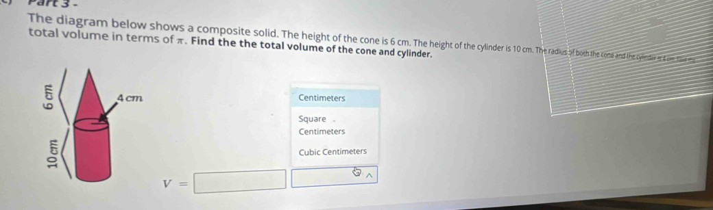 The diagram below shows a composite solid. The height of the cone is 6cm. The one and the cyinder at com Tiee
total volume in terms of π. Find the the total volume of the cone and cylinder.
Centimeters
Square
Centimeters
Cubic Centimeters
V=□ □