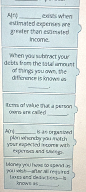 A(n)_ exists when 
estimated expenses are 
greater than estimated 
income. 
When you subtract your 
debts from the total amount 
of things you own, the 
difference is known as 
_ 
, 
Items of value that a person 
owns are called 
_ 
A(n)_ is an organized 
plan whereby you match 
your expected income with 
expenses and savings. 
Money you have to spend as 
you wish—after all required 
taxes and deductions—is 
known as 
_