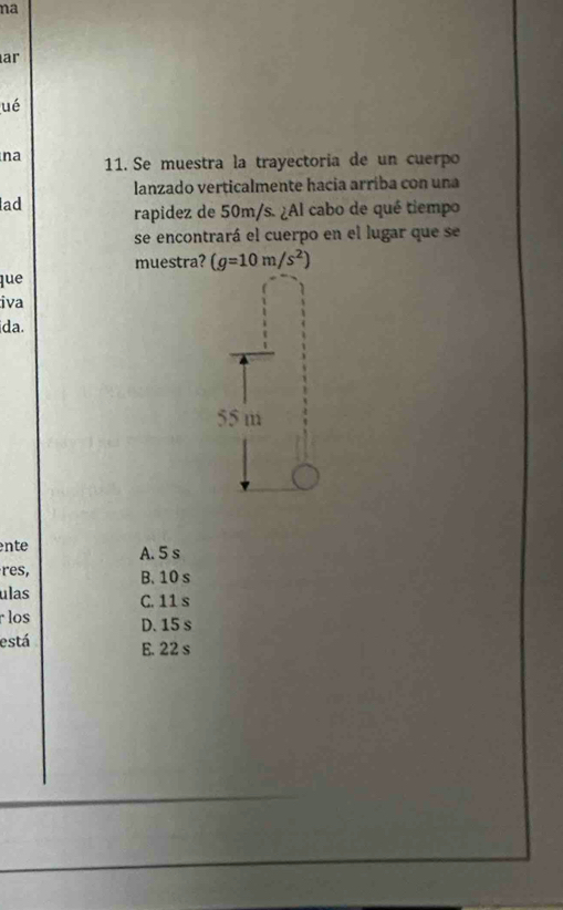 na
ar
ué
na 11. Se muestra la trayectoria de un cuerpo
lanzado verticalmente hacia arriba con una
ad rapidez de 50m/s. ¿Al cabo de qué tiempo
se encontrará el cuerpo en el lugar que se
muestra? (g=10m/s^2)
que
iva
ida.
55 m
nte A. 5 s
res, B. 10 s
ulas C. 11 s
los D. 15 s
está E. 22 s