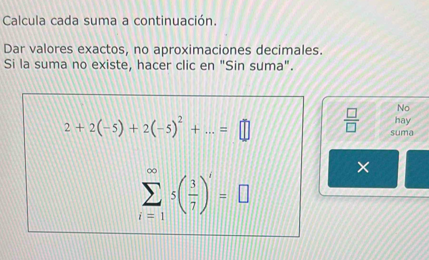 Calcula cada suma a continuación. 
Dar valores exactos, no aproximaciones decimales. 
Si la suma no existe, hacer clic en "Sin suma". 
No
 □ /□   hay
2+2(-5)+2(-5)^2+...=□ suma
sumlimits _(i=1)^(∈fty)s( 3/7 )^i=□
×