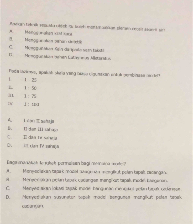 Apakah teknik sesuatu objek itu boleh menampakkan elemen cecair seperti air?
A. Menggunakan kraf kaca
B. Menggunakan bahan sintetik
C. Menggunakan Kain daripada yarn tekstil
D. . Menggunakan bahan Euthynnus Alieteratus
Pada lazimya, apakah skala yang biasa digunakan untuk pembinaan model?
I. 1:25
II. 1:50
III. 1:75
IV. 1:100
A. I dan II sahaja
B. II dan III sahaja
C. II dan IV sahaja
D. III dan IV sahaja
Bagaimanakah langkah permulaan bagi membina model?
A. Menyediakan tapak model bangunan mengikut pelan tapak cadangan.
B.€£ Menyediakan pelan tapak cadangan mengikut tapak model bangunan.
C. Menyediakan lokasi tapak model bangunan mengikut pelan tapak cadangan.
D. Menyediakan susunatur tapak model bangunan mengikut pelan tapak
cadangan.