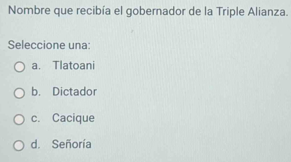 Nombre que recibía el gobernador de la Triple Alianza.
Seleccione una:
a. Tlatoani
b. Dictador
c. Cacique
d. Señoría