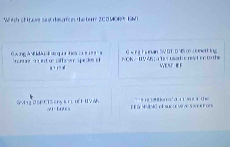 Which of these best describes the term Z00MORPHI5M?
Giving ANIMALlike qualities to either a Giving human EMOTIONS to something
human, object or different species of NON-HUMAN; often used in relation to the
animal WEATHER
Giving OBJECTS any kind of HUMAN The repetition of a phrase at the
attributes BEGINNING of successive sentences