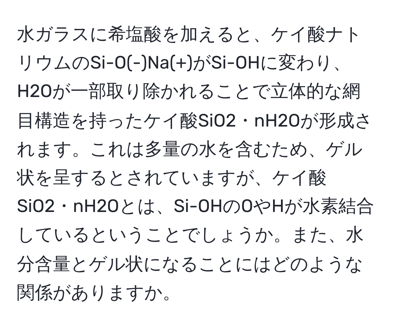 水ガラスに希塩酸を加えると、ケイ酸ナトリウムのSi-O(-)Na(+)がSi-OHに変わり、H2Oが一部取り除かれることで立体的な網目構造を持ったケイ酸SiO2・nH2Oが形成されます。これは多量の水を含むため、ゲル状を呈するとされていますが、ケイ酸SiO2・nH2Oとは、Si-OHのOやHが水素結合しているということでしょうか。また、水分含量とゲル状になることにはどのような関係がありますか。