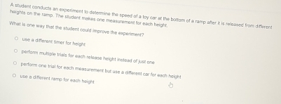 heights on the ramp. The student makes one measurement for each height A student conducts an experiment to delermine the speed of a toy car at the bortom of a ramp after it is released from different
What is one way that the student could improve the experiment?
use a different timer for height
perform mutsple trials for each release height instead of just one
perform one trial for each measurement but use a different car for each height
use a different ramp for each height.