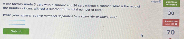 Video Questions 
A car factory made 3 cars with a sunroof and 26 cars without a sunroof. What is the ratio of answered 
the number of cars without a sunroof to the total number of cars?
30
Write your answer as two numbers separated by a colon (for example, 2:3). 
SmartScore 
out of 100 ? 
Submit
70