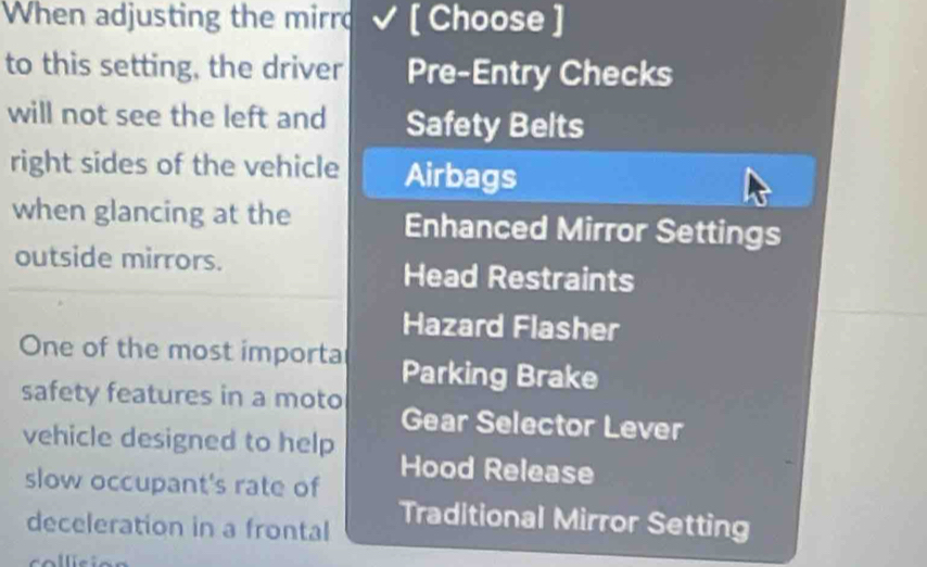 When adjusting the mirro [ Choose ]
to this setting, the driver Pre-Entry Checks
will not see the left and Safety Belts
right sides of the vehicle Airbags
when glancing at the Enhanced Mirror Settings
outside mirrors.
Head Restraints
Hazard Flasher
One of the most importa Parking Brake
safety features in a moto Gear Selector Lever
vehicle designed to help Hood Release
slow occupant's rate of
deceleration in a frontal
Traditional Mirror Setting