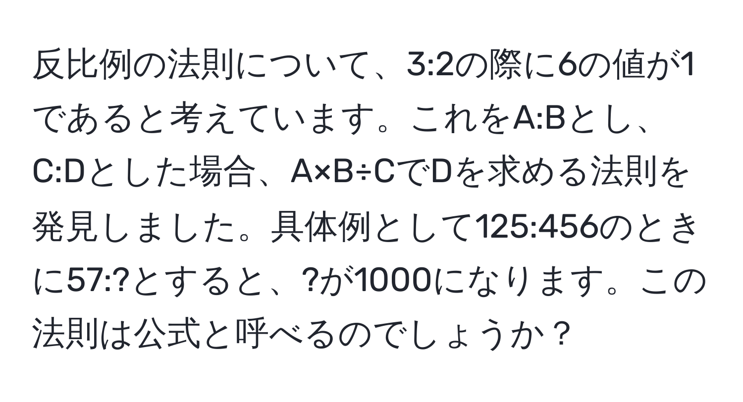 反比例の法則について、3:2の際に6の値が1であると考えています。これをA:Bとし、C:Dとした場合、A×B÷CでDを求める法則を発見しました。具体例として125:456のときに57:?とすると、?が1000になります。この法則は公式と呼べるのでしょうか？