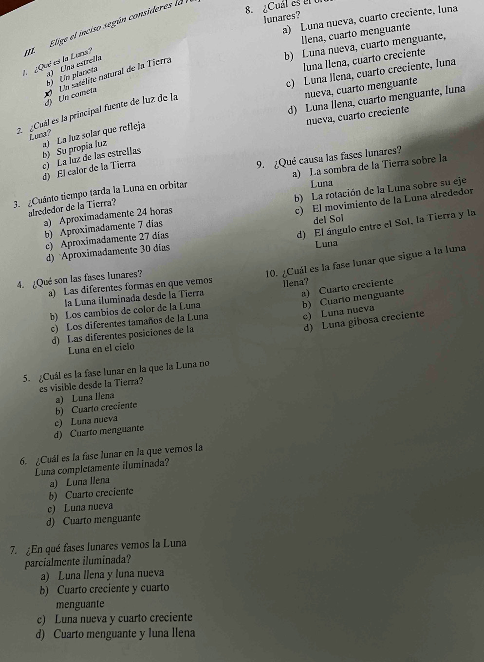 ¿Cuál es el Ul
lunares?
a) Luna nueva, cuarto creciente, luna
II  Elige el inciso según consideres la l
llena, cuarto menguante
luna llena, cuarto creciente
I ¿Qué es la Luna?
b) Luna nueva, cuarto menguante,
b) Un planeta a) Una estrella
c) Luna llena, cuarto creciente, luna
d) Un cometa  Un satélite natural de la Tierra
nueva, cuarto menguante
d) Luna llena, cuarto menguante, luna
2. ¿Cuál es la principal fuente de luz de la
nueva, cuarto creciente
a) La luz solar que refleja
Luna?
b) Su propia luz
c)La luz de las estrellas
d) El calor de la Tierra
9. ¿Qué causa las fases lunares?
3. ¿Cuánto tiempo tarda la Luna en orbitar a) La sombra de la Tierra sobre la
Luna
c) El movimiento de la Luna alrededor
a) Aproximadamente 24 horas b) La rotación de la Luna sobre su eje
alrededor de la Tierra?
d) El ángulo entre el Sol, la Tierra y la
b) Aproximadamente 7 días
c) Aproximadamente 27 días del Sol
d) Aproximadamente 30 días
Luna
4. ¿Qué son las fases lunares?
10. ¿Cuál es la fase lunar que sigue a la luna
a) Las diferentes formas en que vemos
llena?
la Luna iluminada desde la Tierra
a) Cuarto creciente
b) Cuarto menguante
b) Los cambios de color de la Luna
d) Luna gibosa creciente
c) Los diferentes tamaños de la Luna
c) Luna nueva
d) Las diferentes posiciones de la
Luna en el cielo
5. ¿Cuál es la fase lunar en la que la Luna no
es visible desde la Tierra?
a) Luna llena
b) Cuarto creciente
c) Luna nueva
d) Cuarto menguante
6. ¿Cuál es la fase lunar en la que vemos la
Luna completamente iluminada?
a) Luna llena
b) Cuarto creciente
c) Luna nueva
d) Cuarto menguante
7. ¿En qué fases lunares vemos la Luna
parcialmente iluminada?
a) Luna llena y luna nueva
b) Cuarto creciente y cuarto
menguante
c) Luna nueva y cuarto creciente
d) Cuarto menguante y luna llena