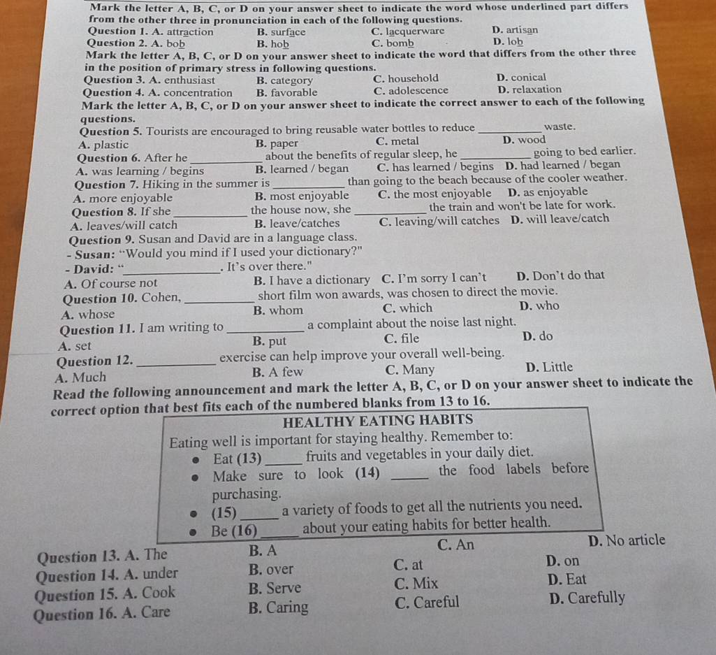 Mark the letter A, B, C, or D on your answer sheet to indicate the word whose underlined part differs
from the other three in pronunciation in each of the following questions.
Question I. A. attraction B. surface C. lacquerware D. artisan D. lob
Question 2. A. bob B. hob C. bomb
Mark the letter A, B, C, or D on your answer sheet to indicate the word that differs from the other three
in the position of primary stress in following questions.
Question 3. A. enthusiast B. category C. household D. conical
Question 4. A. concentration B. favorable C. adolescence D. relaxation
Mark the letter A, B, C, or D on your answer sheet to indicate the correct answer to each of the following
questions. waste.
Question 5. Tourists are encouraged to bring reusable water bottles to reduce_
A. plastic B. paper C. metal D. wood
Question 6. After he_ about the benefits of regular sleep, he_ going to bed earlier.
A. was learning / begins B. learned / began C. has learned / begins D. had learned / began
Question 7. Hiking in the summer is_ than going to the beach because of the cooler weather.
A. more enjoyable B. most enjoyable C. the most enjoyable D. as enjoyable
Question 8. If she _the house now, she _the train and won't be late for work.
A. leaves/will catch B. leave/catches C. leaving/will catches D. will leave/catch
Question 9. Susan and David are in a language class.
- Susan: “Would you mind if I used your dictionary?”
- David: “_ . It’s over there."
A. Of course not B. I have a dictionary C. I’m sorry I can’t D. Don’t do that
Question 10. Cohen, _short film won awards, was chosen to direct the movie.
A. whose B. whom C. which D. who
Question 11. I am writing to _a complaint about the noise last night.
A. set B. put C. file D. do
Question 12. _exercise can help improve your overall well-being.
A. Much B. A few C. Many D. Little
Read the following announcement and mark the letter A, B, C, or D on your answer sheet to indicate the
correct option that best fits each of the numbered blanks from 13 to 16.
HEALTHY EATING HABITS
Eating well is important for staying healthy. Remember to:
Eat (13)_ fruits and vegetables in your daily diet.
Make sure to look (14) _the food labels before
purchasing.
(15) _a variety of foods to get all the nutrients you need.
Be (16)_ about your eating habits for better health.
Question 13. A. The B. A C. An D. No article
D. on
Question 14. A. under B. over C. at D. Eat
Question 15. A. Cook B. Serve C. Mix
Question 16. A. Care B. Caring C. Careful D. Carefully