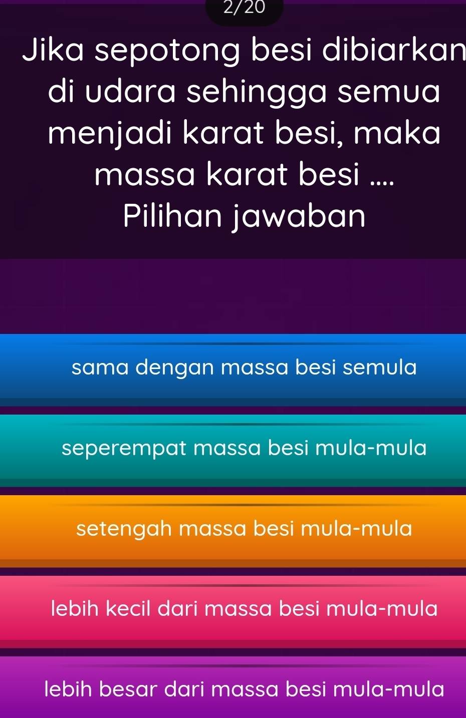 2/20
Jika sepotong besi dibiarkan
di udara sehingga semua
menjadi karat besi, maka
massa karat besi ....
Pilihan jawaban
sama dengan massa besi semula
seperempat massa besi mula-mula
setengah massa besi mula-mula
lebih kecil dari massa besi mula-mula
lebih besar dari massa besi mula-mula