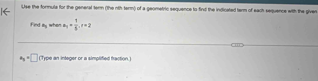 Use the formula for the general term (the nth term) of a geometric sequence to find the indicated term of each sequence with the given 
Find a_5 when a_1= 1/5 , r=2
a_5=□ (Type an integer or a simplified fraction.)